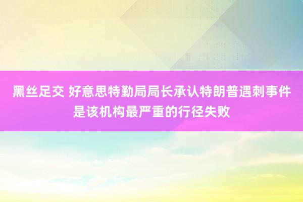 黑丝足交 好意思特勤局局长承认特朗普遇刺事件是该机构最严重的行径失败
