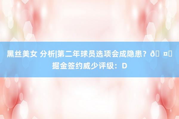 黑丝美女 分析|第二年球员选项会成隐患？?掘金签约威少评级：D