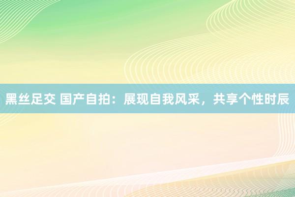 黑丝足交 国产自拍：展现自我风采，共享个性时辰