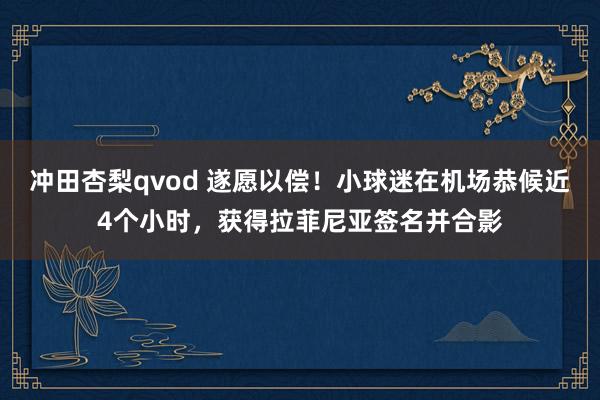 冲田杏梨qvod 遂愿以偿！小球迷在机场恭候近4个小时，获得拉菲尼亚签名并合影