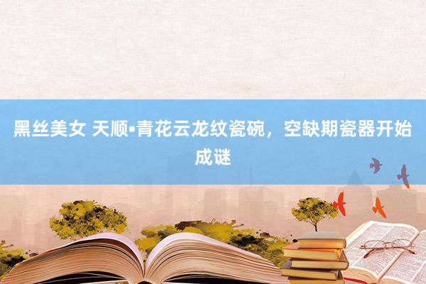 黑丝美女 天顺•青花云龙纹瓷碗,空缺期瓷器开始成谜