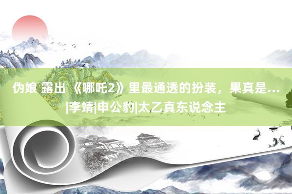 伪娘 露出 《哪吒2》里最通透的扮装，果真是...|李靖|申公豹|太乙真东说念主
