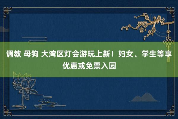 调教 母狗 大湾区灯会游玩上新！妇女、学生等享优惠或免票入园