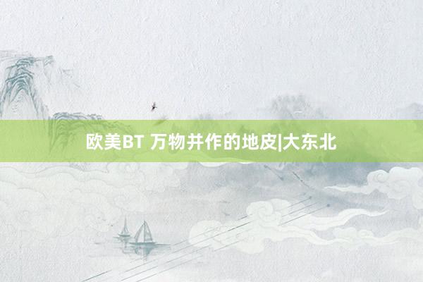 欧美BT 万物并作的地皮|大东北