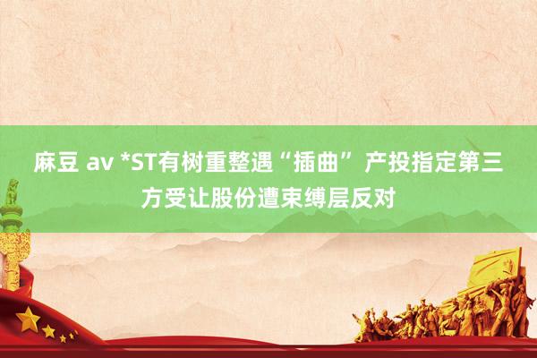 麻豆 av *ST有树重整遇“插曲” 产投指定第三方受让股份遭束缚层反对