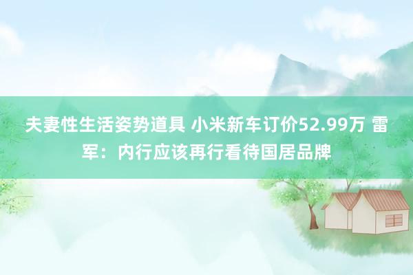 夫妻性生活姿势道具 小米新车订价52.99万 雷军：内行应该再行看待国居品牌