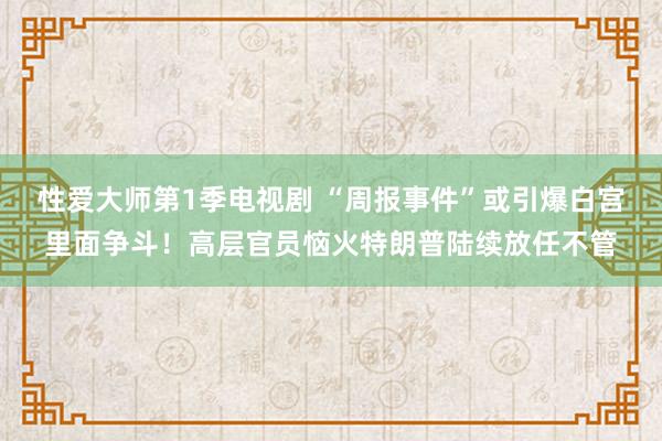 性爱大师第1季电视剧 “周报事件”或引爆白宫里面争斗！高层官员恼火特朗普陆续放任不管