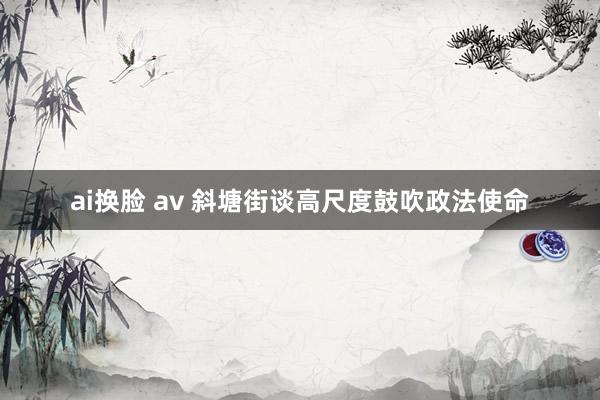 ai换脸 av 斜塘街谈高尺度鼓吹政法使命
