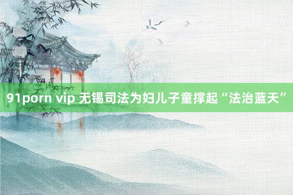 91porn vip 无锡司法为妇儿子童撑起“法治蓝天”