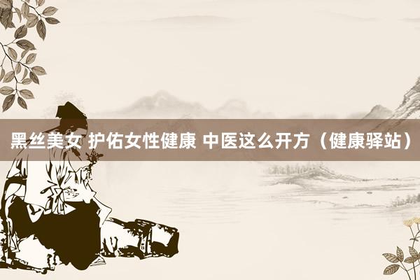 黑丝美女 护佑女性健康 中医这么开方（健康驿站）