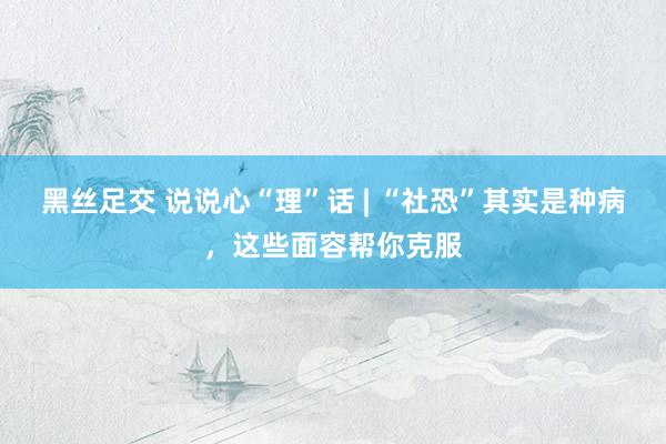 黑丝足交 说说心“理”话 | “社恐”其实是种病，这些面容帮你克服