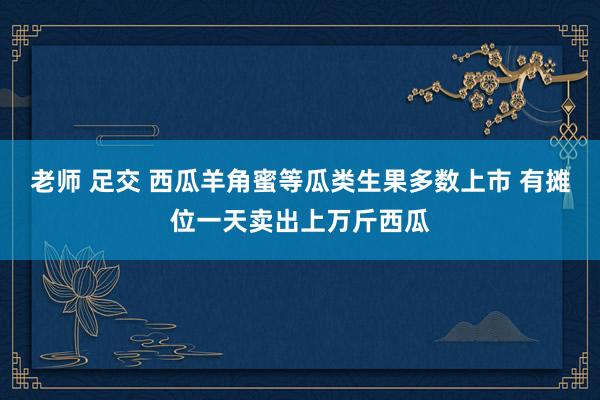 老师 足交 西瓜羊角蜜等瓜类生果多数上市 有摊位一天卖出上万斤西瓜