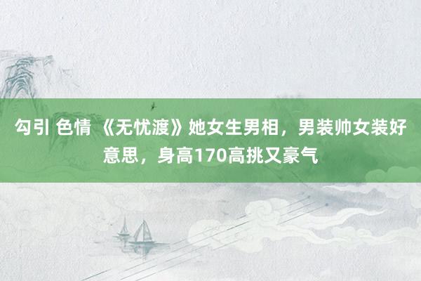 勾引 色情 《无忧渡》她女生男相，男装帅女装好意思，身高170高挑又豪气