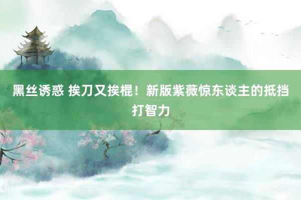 黑丝诱惑 挨刀又挨棍！新版紫薇惊东谈主的抵挡打智力