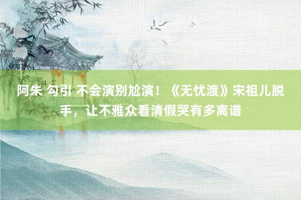 阿朱 勾引 不会演别尬演！《无忧渡》宋祖儿脱手，让不雅众看清假哭有多离谱