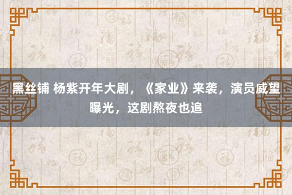 黑丝铺 杨紫开年大剧,《家业》来袭,演员威望曝光,这剧熬夜也追