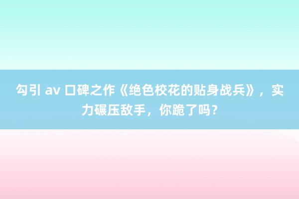 勾引 av 口碑之作《绝色校花的贴身战兵》，实力碾压敌手，你跪了吗？
