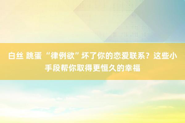 白丝 跳蛋 “律例欲”坏了你的恋爱联系？这些小手段帮你取得更恒久的幸福