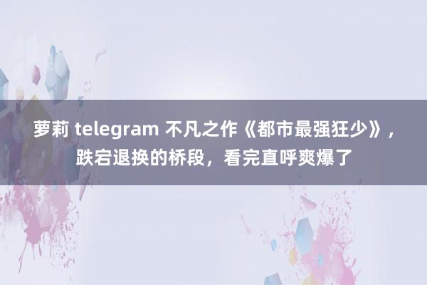 萝莉 telegram 不凡之作《都市最强狂少》，跌宕退换的桥段，看完直呼爽爆了