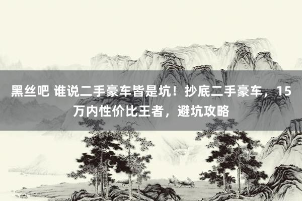 黑丝吧 谁说二手豪车皆是坑！抄底二手豪车，15万内性价比王者，避坑攻略