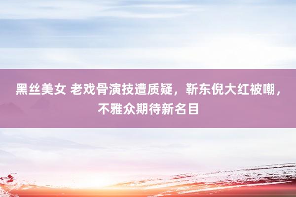 黑丝美女 老戏骨演技遭质疑，靳东倪大红被嘲，不雅众期待新名目