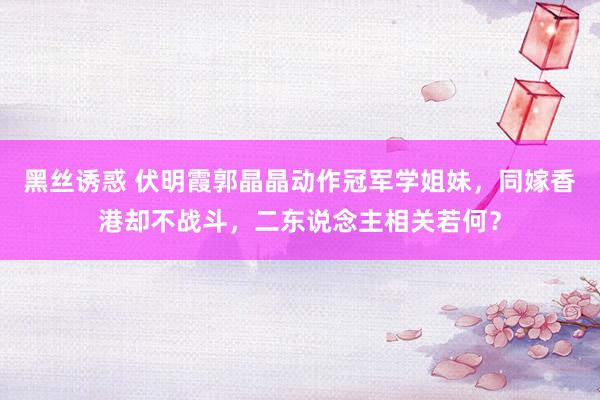 黑丝诱惑 伏明霞郭晶晶动作冠军学姐妹，同嫁香港却不战斗，二东说念主相关若何？