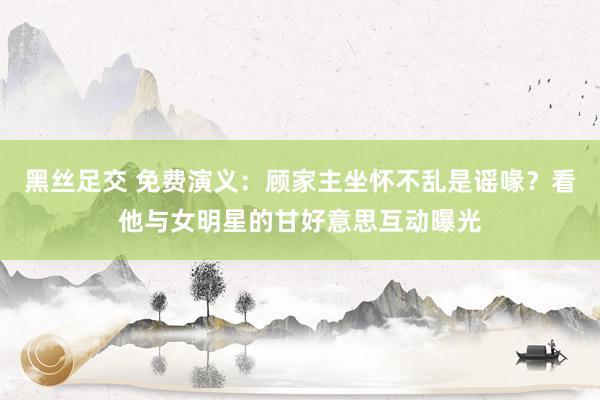 黑丝足交 免费演义：顾家主坐怀不乱是谣喙？看他与女明星的甘好意思互动曝光