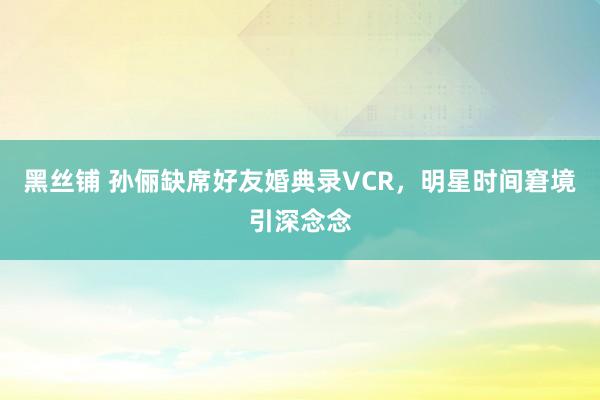 黑丝铺 孙俪缺席好友婚典录VCR，明星时间窘境引深念念