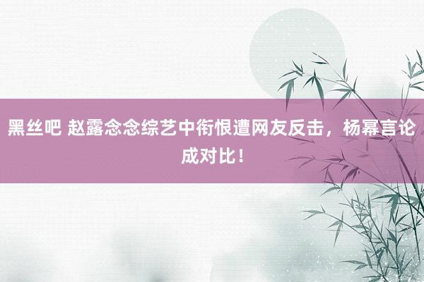 黑丝吧 赵露念念综艺中衔恨遭网友反击，杨幂言论成对比！