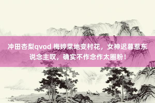 冲田杏梨qvod 梅婷菜地变村花，女神迟暮惹东说念主叹，确实不作念作太圈粉！