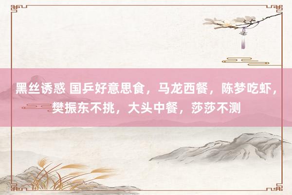 黑丝诱惑 国乒好意思食，马龙西餐，陈梦吃虾，樊振东不挑，大头中餐，莎莎不测