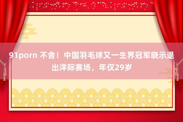 91porn 不舍！中国羽毛球又一生界冠军晓示退出洋际赛场，年仅29岁