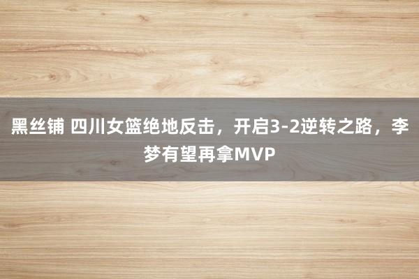 黑丝铺 四川女篮绝地反击，开启3-2逆转之路，李梦有望再拿MVP