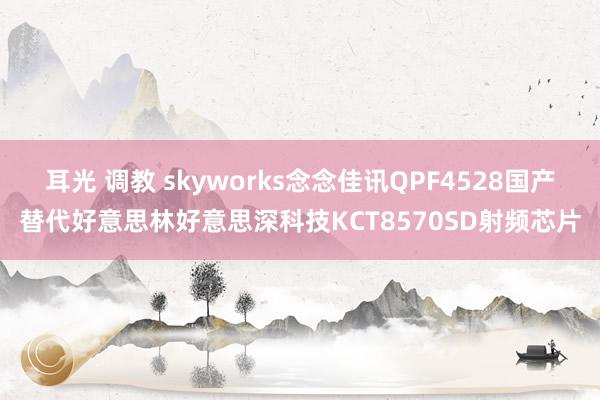 耳光 调教 skyworks念念佳讯QPF4528国产替代好意思林好意思深科技KCT8570SD射频芯片
