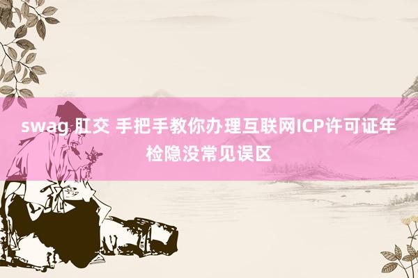 swag 肛交 手把手教你办理互联网ICP许可证年检隐没常见误区