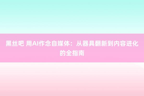 黑丝吧 用AI作念自媒体：从器具翻新到内容进化的全指南