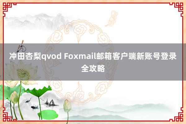 冲田杏梨qvod Foxmail邮箱客户端新账号登录全攻略