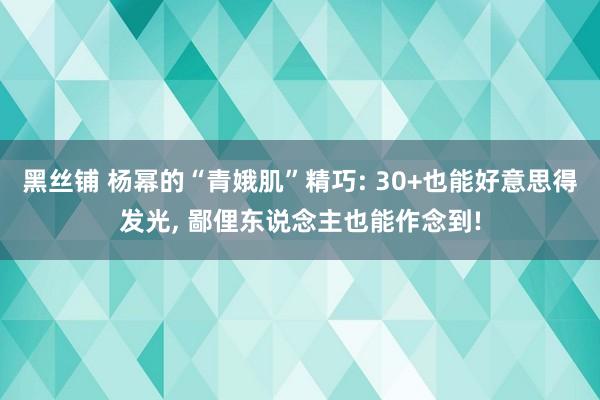 黑丝铺 杨幂的“青娥肌”精巧: 30+也能好意思得发光， 鄙俚东说念主也能作念到!
