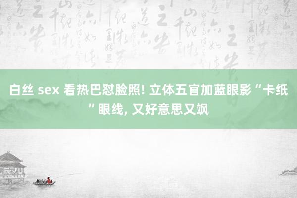 白丝 sex 看热巴怼脸照! 立体五官加蓝眼影“卡纸”眼线，<a href=