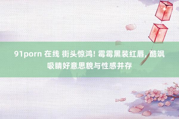 91porn 在线 街头惊鸿! 霉霉黑装红唇， 酷飒吸睛好意思貌与性感并存
