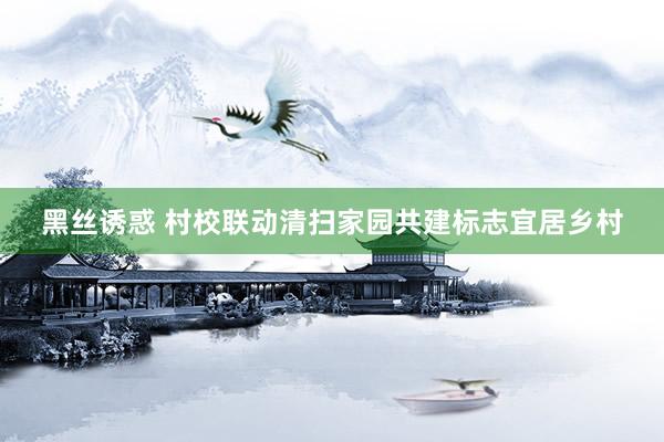黑丝诱惑 村校联动清扫家园共建标志宜居乡村