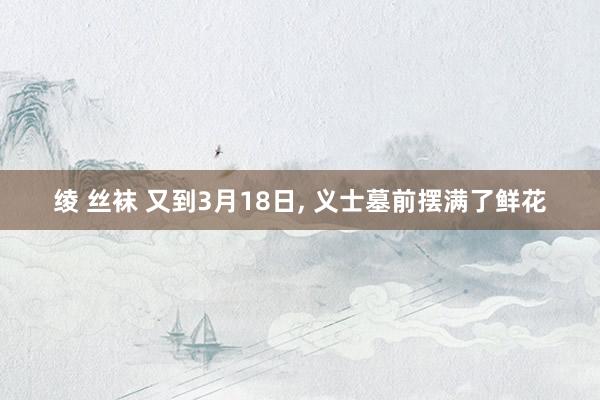 绫 丝袜 又到3月18日， 义士墓前摆满了鲜花