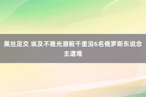 黑丝足交 埃及不雅光潜艇千里没6名俄罗斯东说念主遭难