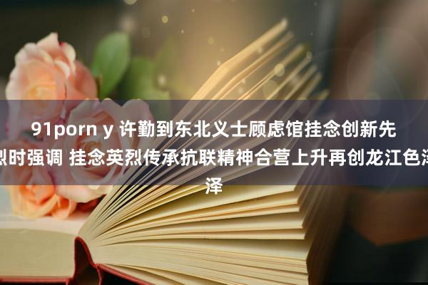91porn y 许勤到东北义士顾虑馆挂念创新先烈时强调 挂念英烈传承抗联精神合营上升再创龙江色泽