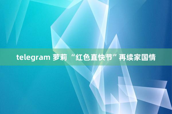 telegram 萝莉 “红色直快节”再续家国情