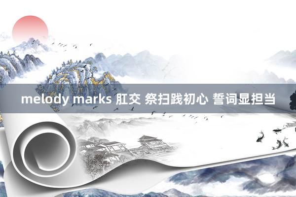 melody marks 肛交 祭扫践初心 誓词显担当