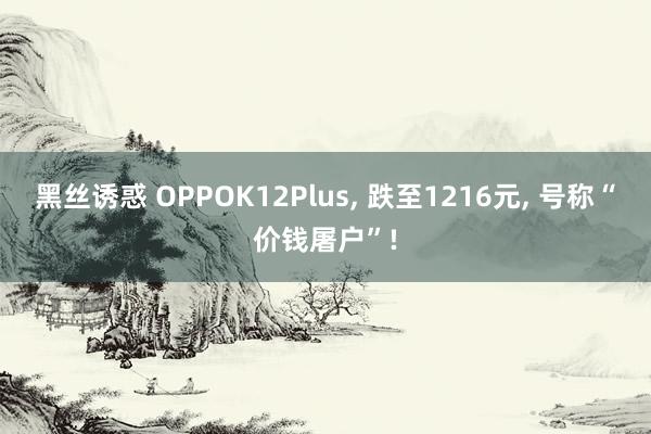 黑丝诱惑 OPPOK12Plus， 跌至1216元， 号称“价钱屠户”!