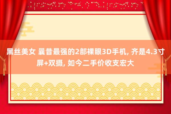 黑丝美女 曩昔最强的2部裸眼3D手机， 齐是4.3寸屏+双摄， 如今二手价收支宏大