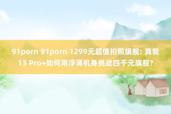 91porn 91porn 1299元超值拍照旗舰: 真我13 Pro+如何用浮薄机身挑战四千元旗舰?