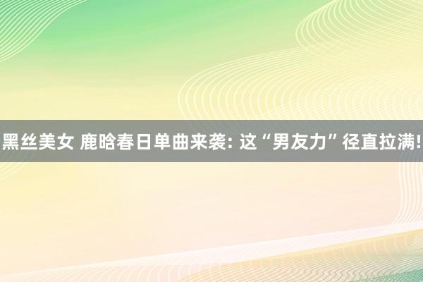 黑丝美女 鹿晗春日单曲来袭: 这“男友力”径直拉满!